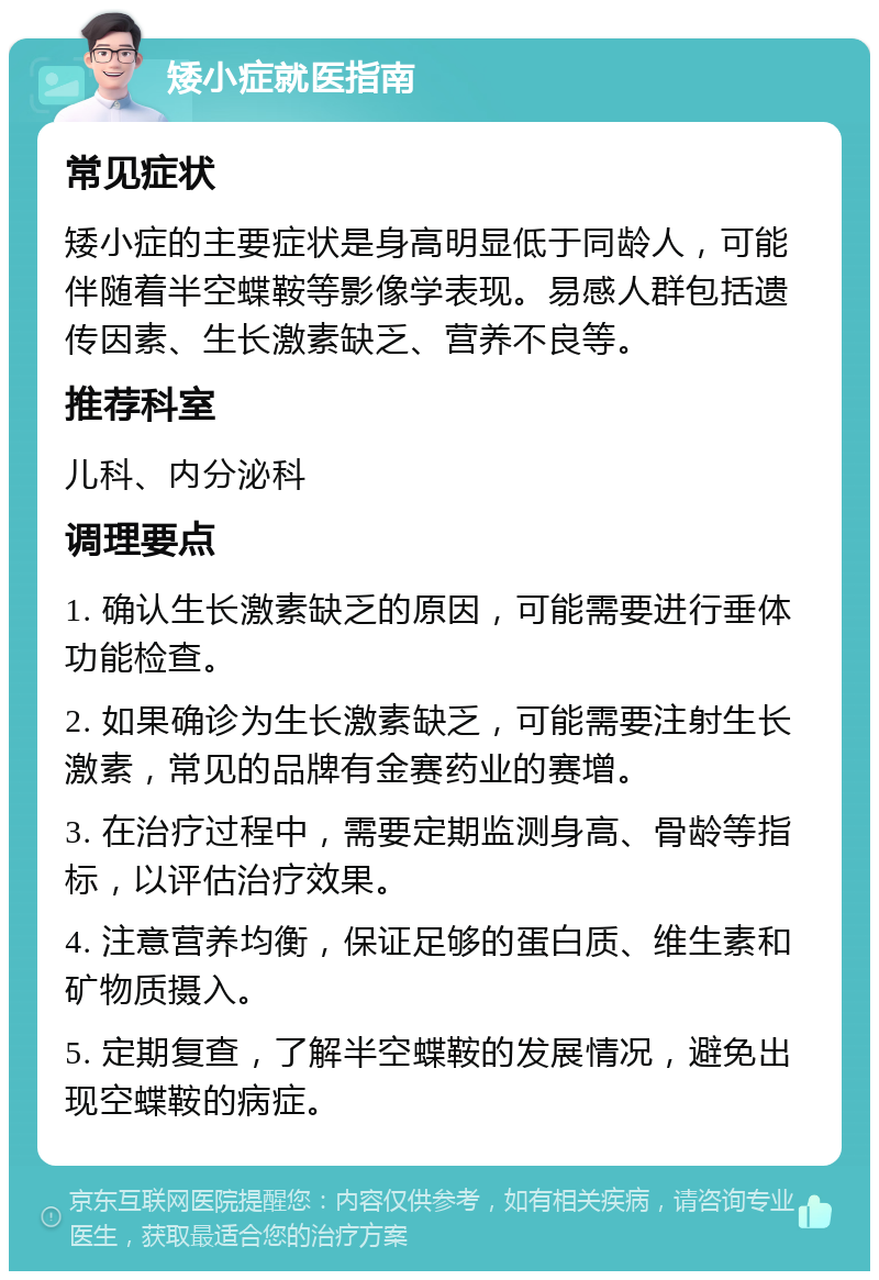 矮小症就医指南 常见症状 矮小症的主要症状是身高明显低于同龄人，可能伴随着半空蝶鞍等影像学表现。易感人群包括遗传因素、生长激素缺乏、营养不良等。 推荐科室 儿科、内分泌科 调理要点 1. 确认生长激素缺乏的原因，可能需要进行垂体功能检查。 2. 如果确诊为生长激素缺乏，可能需要注射生长激素，常见的品牌有金赛药业的赛增。 3. 在治疗过程中，需要定期监测身高、骨龄等指标，以评估治疗效果。 4. 注意营养均衡，保证足够的蛋白质、维生素和矿物质摄入。 5. 定期复查，了解半空蝶鞍的发展情况，避免出现空蝶鞍的病症。