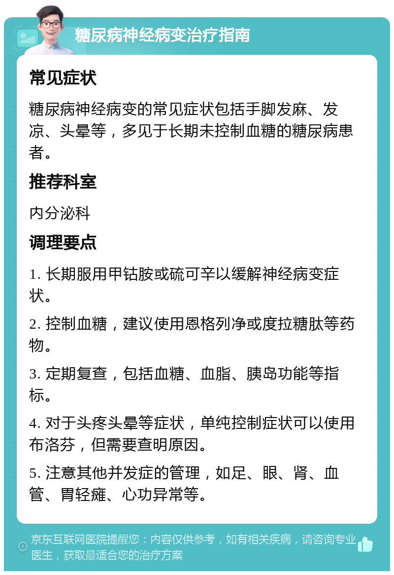 糖尿病神经病变治疗指南 常见症状 糖尿病神经病变的常见症状包括手脚发麻、发凉、头晕等，多见于长期未控制血糖的糖尿病患者。 推荐科室 内分泌科 调理要点 1. 长期服用甲钴胺或硫可辛以缓解神经病变症状。 2. 控制血糖，建议使用恩格列净或度拉糖肽等药物。 3. 定期复查，包括血糖、血脂、胰岛功能等指标。 4. 对于头疼头晕等症状，单纯控制症状可以使用布洛芬，但需要查明原因。 5. 注意其他并发症的管理，如足、眼、肾、血管、胃轻瘫、心功异常等。