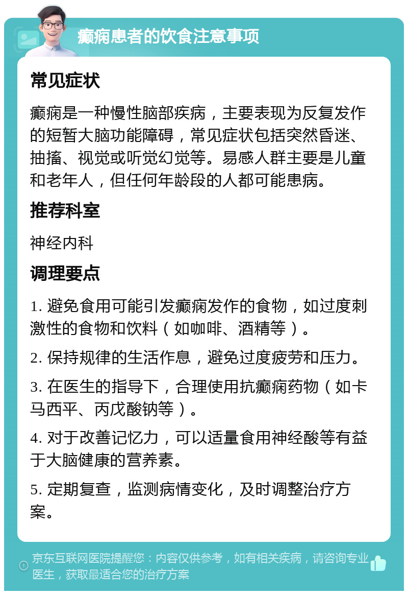 癫痫患者的饮食注意事项 常见症状 癫痫是一种慢性脑部疾病，主要表现为反复发作的短暂大脑功能障碍，常见症状包括突然昏迷、抽搐、视觉或听觉幻觉等。易感人群主要是儿童和老年人，但任何年龄段的人都可能患病。 推荐科室 神经内科 调理要点 1. 避免食用可能引发癫痫发作的食物，如过度刺激性的食物和饮料（如咖啡、酒精等）。 2. 保持规律的生活作息，避免过度疲劳和压力。 3. 在医生的指导下，合理使用抗癫痫药物（如卡马西平、丙戊酸钠等）。 4. 对于改善记忆力，可以适量食用神经酸等有益于大脑健康的营养素。 5. 定期复查，监测病情变化，及时调整治疗方案。