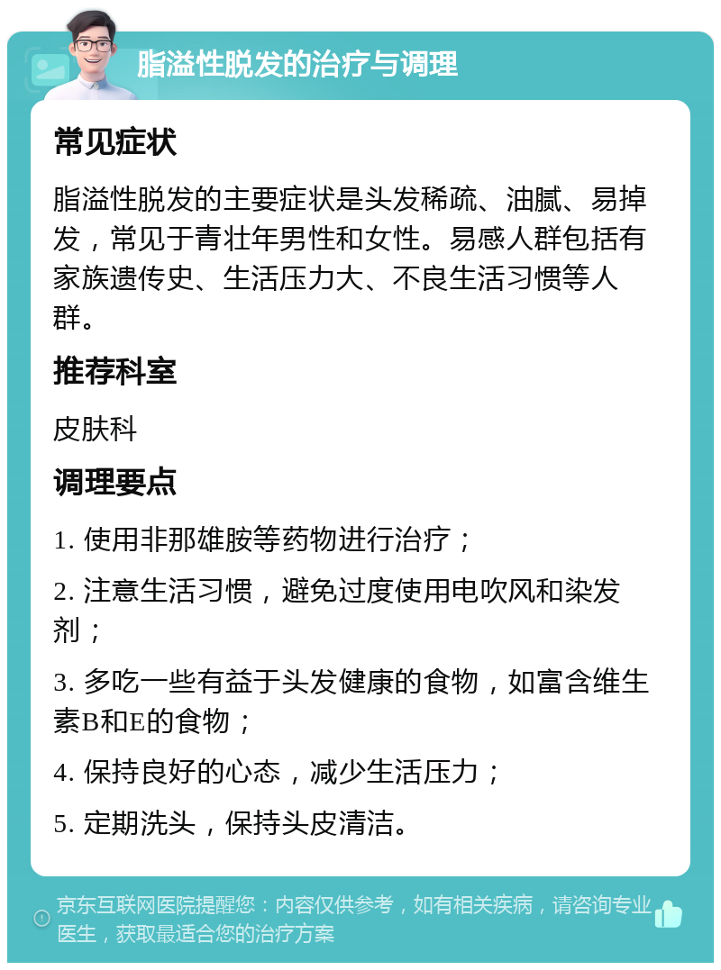 脂溢性脱发的治疗与调理 常见症状 脂溢性脱发的主要症状是头发稀疏、油腻、易掉发，常见于青壮年男性和女性。易感人群包括有家族遗传史、生活压力大、不良生活习惯等人群。 推荐科室 皮肤科 调理要点 1. 使用非那雄胺等药物进行治疗； 2. 注意生活习惯，避免过度使用电吹风和染发剂； 3. 多吃一些有益于头发健康的食物，如富含维生素B和E的食物； 4. 保持良好的心态，减少生活压力； 5. 定期洗头，保持头皮清洁。