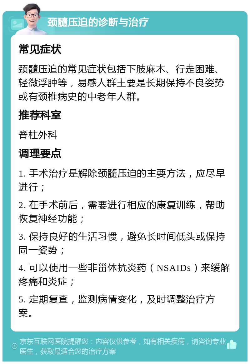 颈髓压迫的诊断与治疗 常见症状 颈髓压迫的常见症状包括下肢麻木、行走困难、轻微浮肿等，易感人群主要是长期保持不良姿势或有颈椎病史的中老年人群。 推荐科室 脊柱外科 调理要点 1. 手术治疗是解除颈髓压迫的主要方法，应尽早进行； 2. 在手术前后，需要进行相应的康复训练，帮助恢复神经功能； 3. 保持良好的生活习惯，避免长时间低头或保持同一姿势； 4. 可以使用一些非甾体抗炎药（NSAIDs）来缓解疼痛和炎症； 5. 定期复查，监测病情变化，及时调整治疗方案。