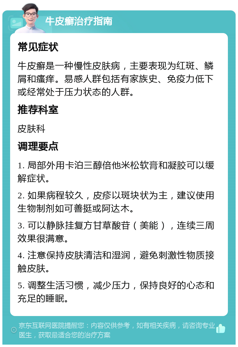 牛皮癣治疗指南 常见症状 牛皮癣是一种慢性皮肤病，主要表现为红斑、鳞屑和瘙痒。易感人群包括有家族史、免疫力低下或经常处于压力状态的人群。 推荐科室 皮肤科 调理要点 1. 局部外用卡泊三醇倍他米松软膏和凝胶可以缓解症状。 2. 如果病程较久，皮疹以斑块状为主，建议使用生物制剂如可善挺或阿达木。 3. 可以静脉挂复方甘草酸苷（美能），连续三周效果很满意。 4. 注意保持皮肤清洁和湿润，避免刺激性物质接触皮肤。 5. 调整生活习惯，减少压力，保持良好的心态和充足的睡眠。