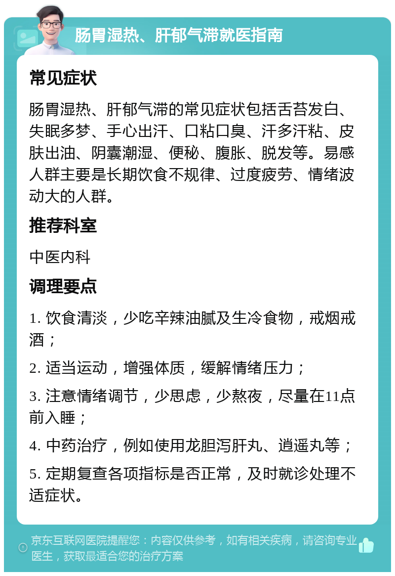 肠胃湿热、肝郁气滞就医指南 常见症状 肠胃湿热、肝郁气滞的常见症状包括舌苔发白、失眠多梦、手心出汗、口粘口臭、汗多汗粘、皮肤出油、阴囊潮湿、便秘、腹胀、脱发等。易感人群主要是长期饮食不规律、过度疲劳、情绪波动大的人群。 推荐科室 中医内科 调理要点 1. 饮食清淡，少吃辛辣油腻及生冷食物，戒烟戒酒； 2. 适当运动，增强体质，缓解情绪压力； 3. 注意情绪调节，少思虑，少熬夜，尽量在11点前入睡； 4. 中药治疗，例如使用龙胆泻肝丸、逍遥丸等； 5. 定期复查各项指标是否正常，及时就诊处理不适症状。