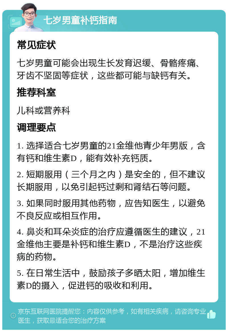 七岁男童补钙指南 常见症状 七岁男童可能会出现生长发育迟缓、骨骼疼痛、牙齿不坚固等症状，这些都可能与缺钙有关。 推荐科室 儿科或营养科 调理要点 1. 选择适合七岁男童的21金维他青少年男版，含有钙和维生素D，能有效补充钙质。 2. 短期服用（三个月之内）是安全的，但不建议长期服用，以免引起钙过剩和肾结石等问题。 3. 如果同时服用其他药物，应告知医生，以避免不良反应或相互作用。 4. 鼻炎和耳朵炎症的治疗应遵循医生的建议，21金维他主要是补钙和维生素D，不是治疗这些疾病的药物。 5. 在日常生活中，鼓励孩子多晒太阳，增加维生素D的摄入，促进钙的吸收和利用。