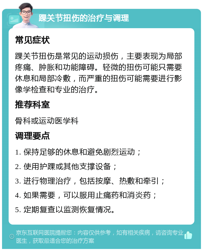 踝关节扭伤的治疗与调理 常见症状 踝关节扭伤是常见的运动损伤，主要表现为局部疼痛、肿胀和功能障碍。轻微的扭伤可能只需要休息和局部冷敷，而严重的扭伤可能需要进行影像学检查和专业的治疗。 推荐科室 骨科或运动医学科 调理要点 1. 保持足够的休息和避免剧烈运动； 2. 使用护踝或其他支撑设备； 3. 进行物理治疗，包括按摩、热敷和牵引； 4. 如果需要，可以服用止痛药和消炎药； 5. 定期复查以监测恢复情况。