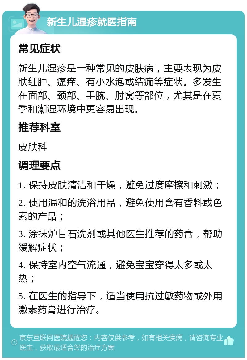 新生儿湿疹就医指南 常见症状 新生儿湿疹是一种常见的皮肤病，主要表现为皮肤红肿、瘙痒、有小水泡或结痂等症状。多发生在面部、颈部、手腕、肘窝等部位，尤其是在夏季和潮湿环境中更容易出现。 推荐科室 皮肤科 调理要点 1. 保持皮肤清洁和干燥，避免过度摩擦和刺激； 2. 使用温和的洗浴用品，避免使用含有香料或色素的产品； 3. 涂抹炉甘石洗剂或其他医生推荐的药膏，帮助缓解症状； 4. 保持室内空气流通，避免宝宝穿得太多或太热； 5. 在医生的指导下，适当使用抗过敏药物或外用激素药膏进行治疗。