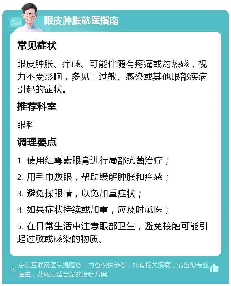 眼皮肿胀就医指南 常见症状 眼皮肿胀、痒感、可能伴随有疼痛或灼热感，视力不受影响，多见于过敏、感染或其他眼部疾病引起的症状。 推荐科室 眼科 调理要点 1. 使用红霉素眼膏进行局部抗菌治疗； 2. 用毛巾敷眼，帮助缓解肿胀和痒感； 3. 避免揉眼睛，以免加重症状； 4. 如果症状持续或加重，应及时就医； 5. 在日常生活中注意眼部卫生，避免接触可能引起过敏或感染的物质。