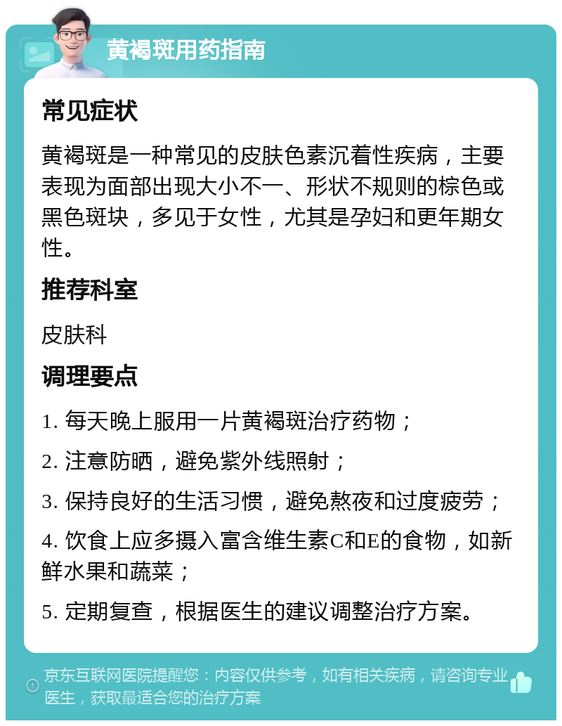 黄褐斑用药指南 常见症状 黄褐斑是一种常见的皮肤色素沉着性疾病，主要表现为面部出现大小不一、形状不规则的棕色或黑色斑块，多见于女性，尤其是孕妇和更年期女性。 推荐科室 皮肤科 调理要点 1. 每天晚上服用一片黄褐斑治疗药物； 2. 注意防晒，避免紫外线照射； 3. 保持良好的生活习惯，避免熬夜和过度疲劳； 4. 饮食上应多摄入富含维生素C和E的食物，如新鲜水果和蔬菜； 5. 定期复查，根据医生的建议调整治疗方案。