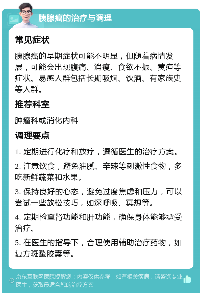 胰腺癌的治疗与调理 常见症状 胰腺癌的早期症状可能不明显，但随着病情发展，可能会出现腹痛、消瘦、食欲不振、黄疸等症状。易感人群包括长期吸烟、饮酒、有家族史等人群。 推荐科室 肿瘤科或消化内科 调理要点 1. 定期进行化疗和放疗，遵循医生的治疗方案。 2. 注意饮食，避免油腻、辛辣等刺激性食物，多吃新鲜蔬菜和水果。 3. 保持良好的心态，避免过度焦虑和压力，可以尝试一些放松技巧，如深呼吸、冥想等。 4. 定期检查肾功能和肝功能，确保身体能够承受治疗。 5. 在医生的指导下，合理使用辅助治疗药物，如复方斑蝥胶囊等。