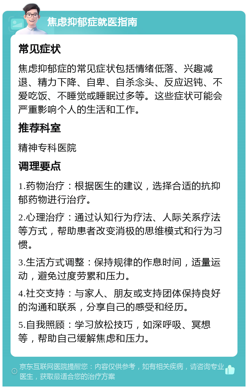 焦虑抑郁症就医指南 常见症状 焦虑抑郁症的常见症状包括情绪低落、兴趣减退、精力下降、自卑、自杀念头、反应迟钝、不爱吃饭、不睡觉或睡眠过多等。这些症状可能会严重影响个人的生活和工作。 推荐科室 精神专科医院 调理要点 1.药物治疗：根据医生的建议，选择合适的抗抑郁药物进行治疗。 2.心理治疗：通过认知行为疗法、人际关系疗法等方式，帮助患者改变消极的思维模式和行为习惯。 3.生活方式调整：保持规律的作息时间，适量运动，避免过度劳累和压力。 4.社交支持：与家人、朋友或支持团体保持良好的沟通和联系，分享自己的感受和经历。 5.自我照顾：学习放松技巧，如深呼吸、冥想等，帮助自己缓解焦虑和压力。