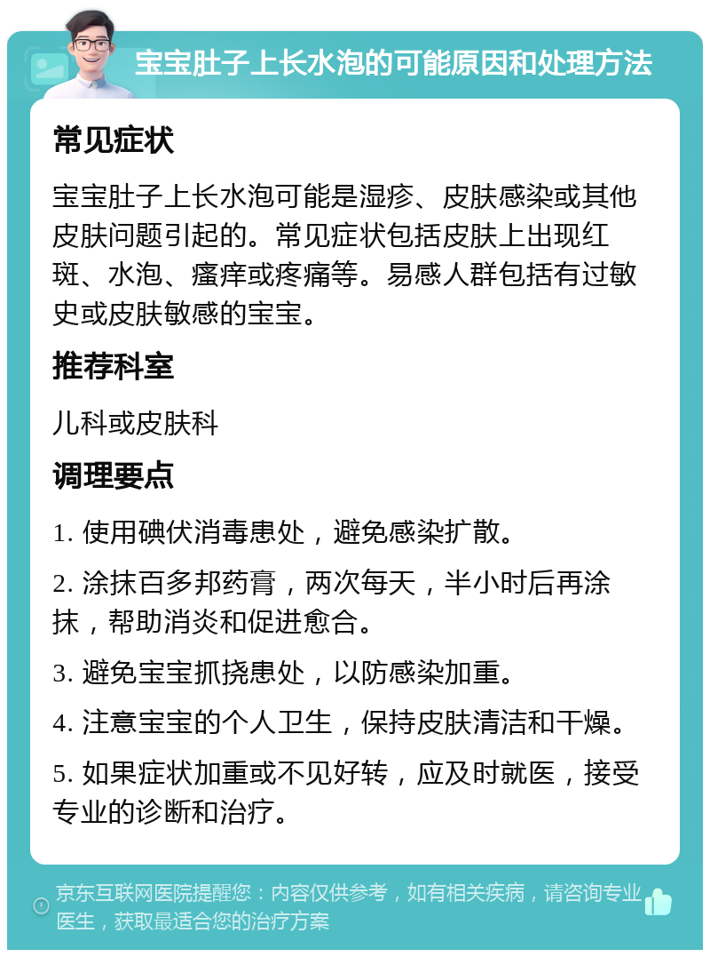 宝宝肚子上长水泡的可能原因和处理方法 常见症状 宝宝肚子上长水泡可能是湿疹、皮肤感染或其他皮肤问题引起的。常见症状包括皮肤上出现红斑、水泡、瘙痒或疼痛等。易感人群包括有过敏史或皮肤敏感的宝宝。 推荐科室 儿科或皮肤科 调理要点 1. 使用碘伏消毒患处，避免感染扩散。 2. 涂抹百多邦药膏，两次每天，半小时后再涂抹，帮助消炎和促进愈合。 3. 避免宝宝抓挠患处，以防感染加重。 4. 注意宝宝的个人卫生，保持皮肤清洁和干燥。 5. 如果症状加重或不见好转，应及时就医，接受专业的诊断和治疗。