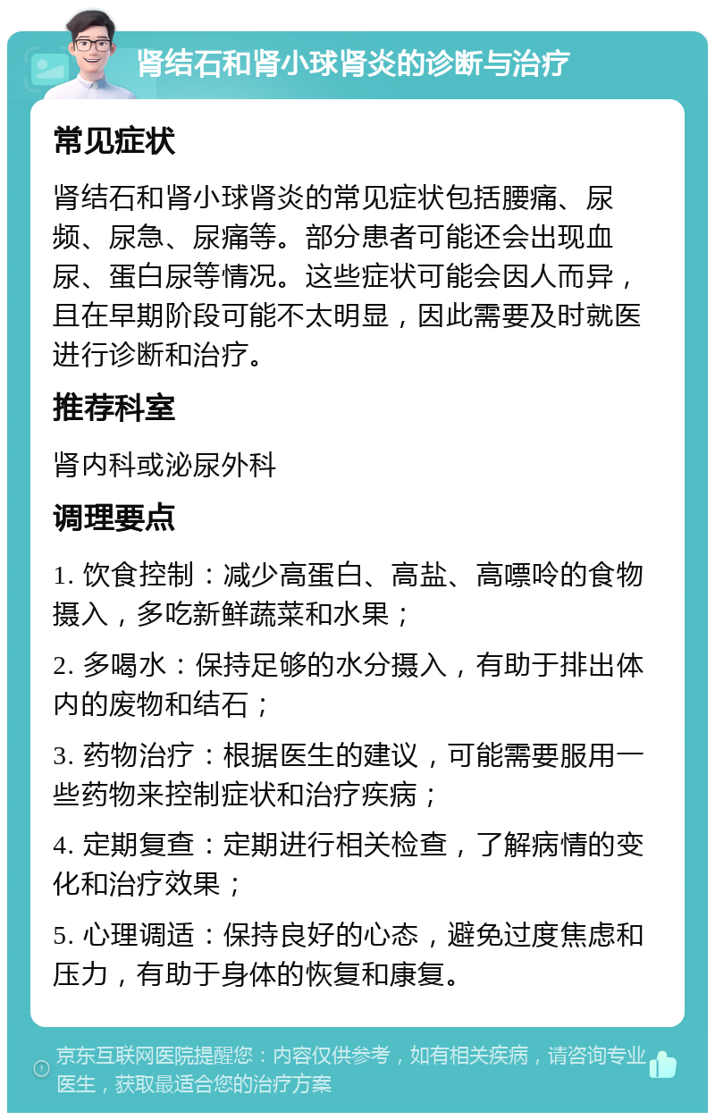 肾结石和肾小球肾炎的诊断与治疗 常见症状 肾结石和肾小球肾炎的常见症状包括腰痛、尿频、尿急、尿痛等。部分患者可能还会出现血尿、蛋白尿等情况。这些症状可能会因人而异，且在早期阶段可能不太明显，因此需要及时就医进行诊断和治疗。 推荐科室 肾内科或泌尿外科 调理要点 1. 饮食控制：减少高蛋白、高盐、高嘌呤的食物摄入，多吃新鲜蔬菜和水果； 2. 多喝水：保持足够的水分摄入，有助于排出体内的废物和结石； 3. 药物治疗：根据医生的建议，可能需要服用一些药物来控制症状和治疗疾病； 4. 定期复查：定期进行相关检查，了解病情的变化和治疗效果； 5. 心理调适：保持良好的心态，避免过度焦虑和压力，有助于身体的恢复和康复。