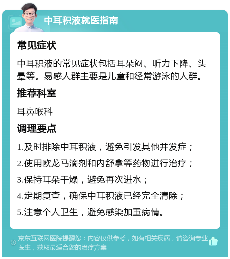 中耳积液就医指南 常见症状 中耳积液的常见症状包括耳朵闷、听力下降、头晕等。易感人群主要是儿童和经常游泳的人群。 推荐科室 耳鼻喉科 调理要点 1.及时排除中耳积液，避免引发其他并发症； 2.使用欧龙马滴剂和内舒拿等药物进行治疗； 3.保持耳朵干燥，避免再次进水； 4.定期复查，确保中耳积液已经完全清除； 5.注意个人卫生，避免感染加重病情。