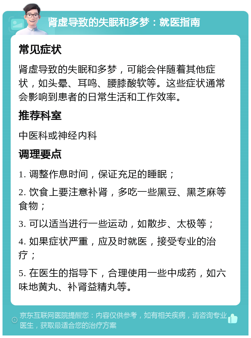 肾虚导致的失眠和多梦：就医指南 常见症状 肾虚导致的失眠和多梦，可能会伴随着其他症状，如头晕、耳鸣、腰膝酸软等。这些症状通常会影响到患者的日常生活和工作效率。 推荐科室 中医科或神经内科 调理要点 1. 调整作息时间，保证充足的睡眠； 2. 饮食上要注意补肾，多吃一些黑豆、黑芝麻等食物； 3. 可以适当进行一些运动，如散步、太极等； 4. 如果症状严重，应及时就医，接受专业的治疗； 5. 在医生的指导下，合理使用一些中成药，如六味地黄丸、补肾益精丸等。