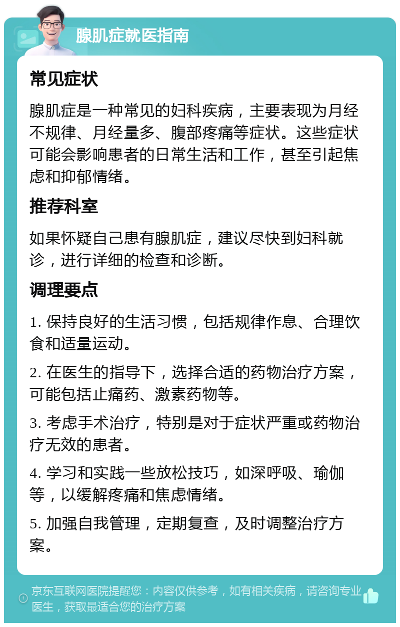 腺肌症就医指南 常见症状 腺肌症是一种常见的妇科疾病，主要表现为月经不规律、月经量多、腹部疼痛等症状。这些症状可能会影响患者的日常生活和工作，甚至引起焦虑和抑郁情绪。 推荐科室 如果怀疑自己患有腺肌症，建议尽快到妇科就诊，进行详细的检查和诊断。 调理要点 1. 保持良好的生活习惯，包括规律作息、合理饮食和适量运动。 2. 在医生的指导下，选择合适的药物治疗方案，可能包括止痛药、激素药物等。 3. 考虑手术治疗，特别是对于症状严重或药物治疗无效的患者。 4. 学习和实践一些放松技巧，如深呼吸、瑜伽等，以缓解疼痛和焦虑情绪。 5. 加强自我管理，定期复查，及时调整治疗方案。