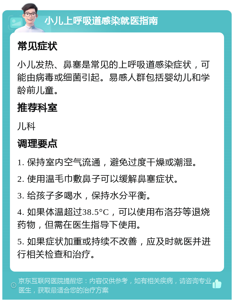 小儿上呼吸道感染就医指南 常见症状 小儿发热、鼻塞是常见的上呼吸道感染症状，可能由病毒或细菌引起。易感人群包括婴幼儿和学龄前儿童。 推荐科室 儿科 调理要点 1. 保持室内空气流通，避免过度干燥或潮湿。 2. 使用温毛巾敷鼻子可以缓解鼻塞症状。 3. 给孩子多喝水，保持水分平衡。 4. 如果体温超过38.5°C，可以使用布洛芬等退烧药物，但需在医生指导下使用。 5. 如果症状加重或持续不改善，应及时就医并进行相关检查和治疗。