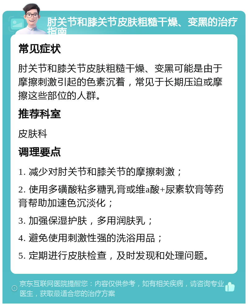 肘关节和膝关节皮肤粗糙干燥、变黑的治疗指南 常见症状 肘关节和膝关节皮肤粗糙干燥、变黑可能是由于摩擦刺激引起的色素沉着，常见于长期压迫或摩擦这些部位的人群。 推荐科室 皮肤科 调理要点 1. 减少对肘关节和膝关节的摩擦刺激； 2. 使用多磺酸粘多糖乳膏或维a酸+尿素软膏等药膏帮助加速色沉淡化； 3. 加强保湿护肤，多用润肤乳； 4. 避免使用刺激性强的洗浴用品； 5. 定期进行皮肤检查，及时发现和处理问题。