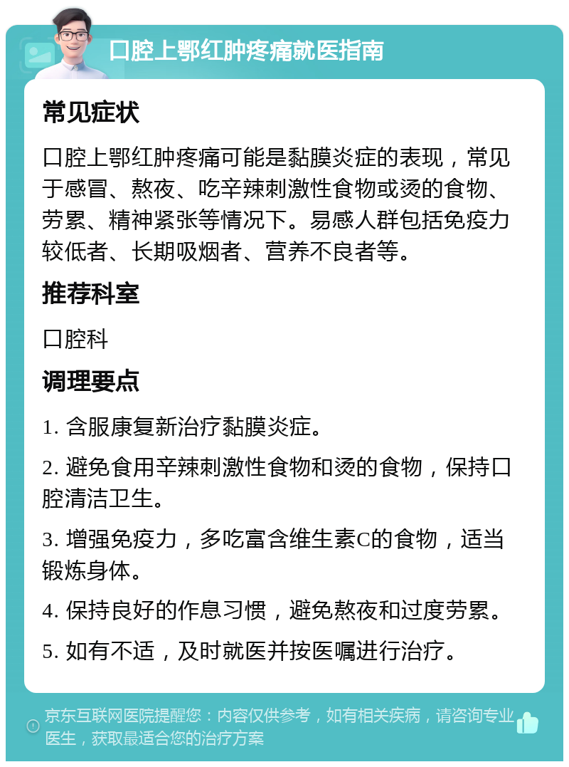 口腔上鄂红肿疼痛就医指南 常见症状 口腔上鄂红肿疼痛可能是黏膜炎症的表现，常见于感冒、熬夜、吃辛辣刺激性食物或烫的食物、劳累、精神紧张等情况下。易感人群包括免疫力较低者、长期吸烟者、营养不良者等。 推荐科室 口腔科 调理要点 1. 含服康复新治疗黏膜炎症。 2. 避免食用辛辣刺激性食物和烫的食物，保持口腔清洁卫生。 3. 增强免疫力，多吃富含维生素C的食物，适当锻炼身体。 4. 保持良好的作息习惯，避免熬夜和过度劳累。 5. 如有不适，及时就医并按医嘱进行治疗。