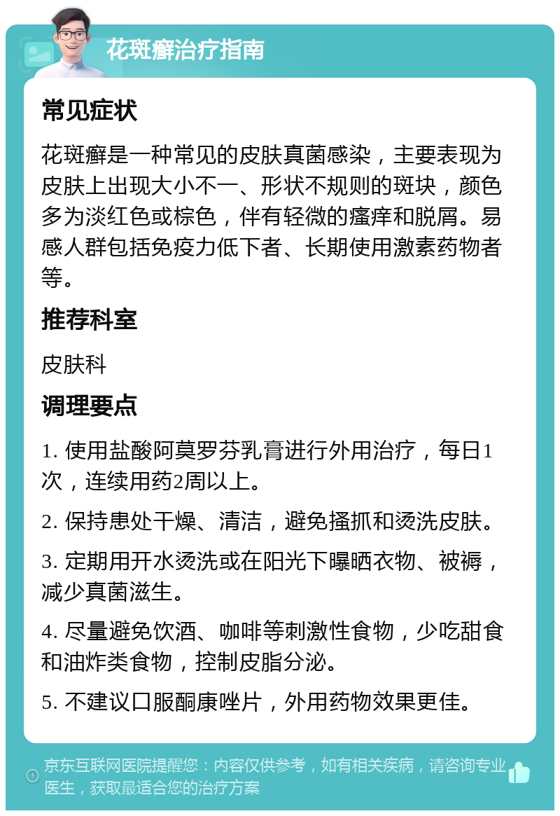 花斑癣治疗指南 常见症状 花斑癣是一种常见的皮肤真菌感染，主要表现为皮肤上出现大小不一、形状不规则的斑块，颜色多为淡红色或棕色，伴有轻微的瘙痒和脱屑。易感人群包括免疫力低下者、长期使用激素药物者等。 推荐科室 皮肤科 调理要点 1. 使用盐酸阿莫罗芬乳膏进行外用治疗，每日1次，连续用药2周以上。 2. 保持患处干燥、清洁，避免搔抓和烫洗皮肤。 3. 定期用开水烫洗或在阳光下曝晒衣物、被褥，减少真菌滋生。 4. 尽量避免饮酒、咖啡等刺激性食物，少吃甜食和油炸类食物，控制皮脂分泌。 5. 不建议口服酮康唑片，外用药物效果更佳。