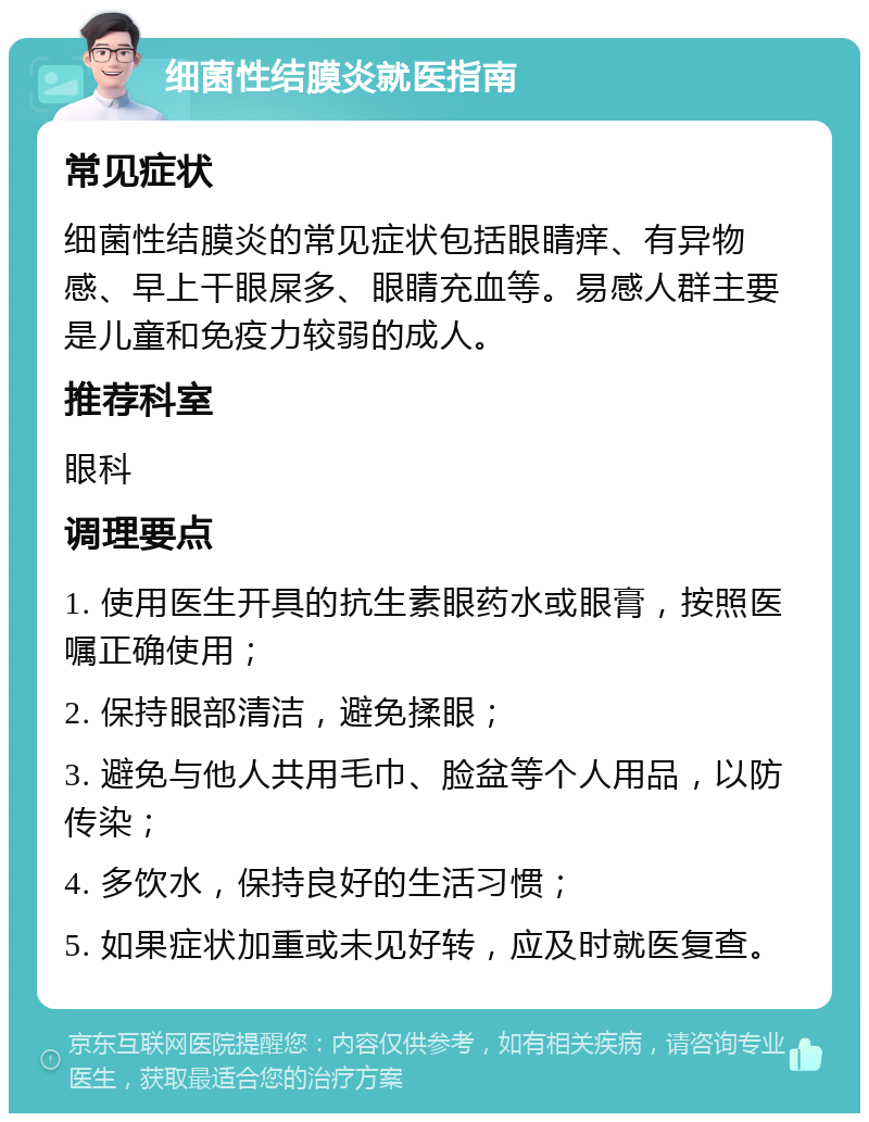 细菌性结膜炎就医指南 常见症状 细菌性结膜炎的常见症状包括眼睛痒、有异物感、早上干眼屎多、眼睛充血等。易感人群主要是儿童和免疫力较弱的成人。 推荐科室 眼科 调理要点 1. 使用医生开具的抗生素眼药水或眼膏，按照医嘱正确使用； 2. 保持眼部清洁，避免揉眼； 3. 避免与他人共用毛巾、脸盆等个人用品，以防传染； 4. 多饮水，保持良好的生活习惯； 5. 如果症状加重或未见好转，应及时就医复查。