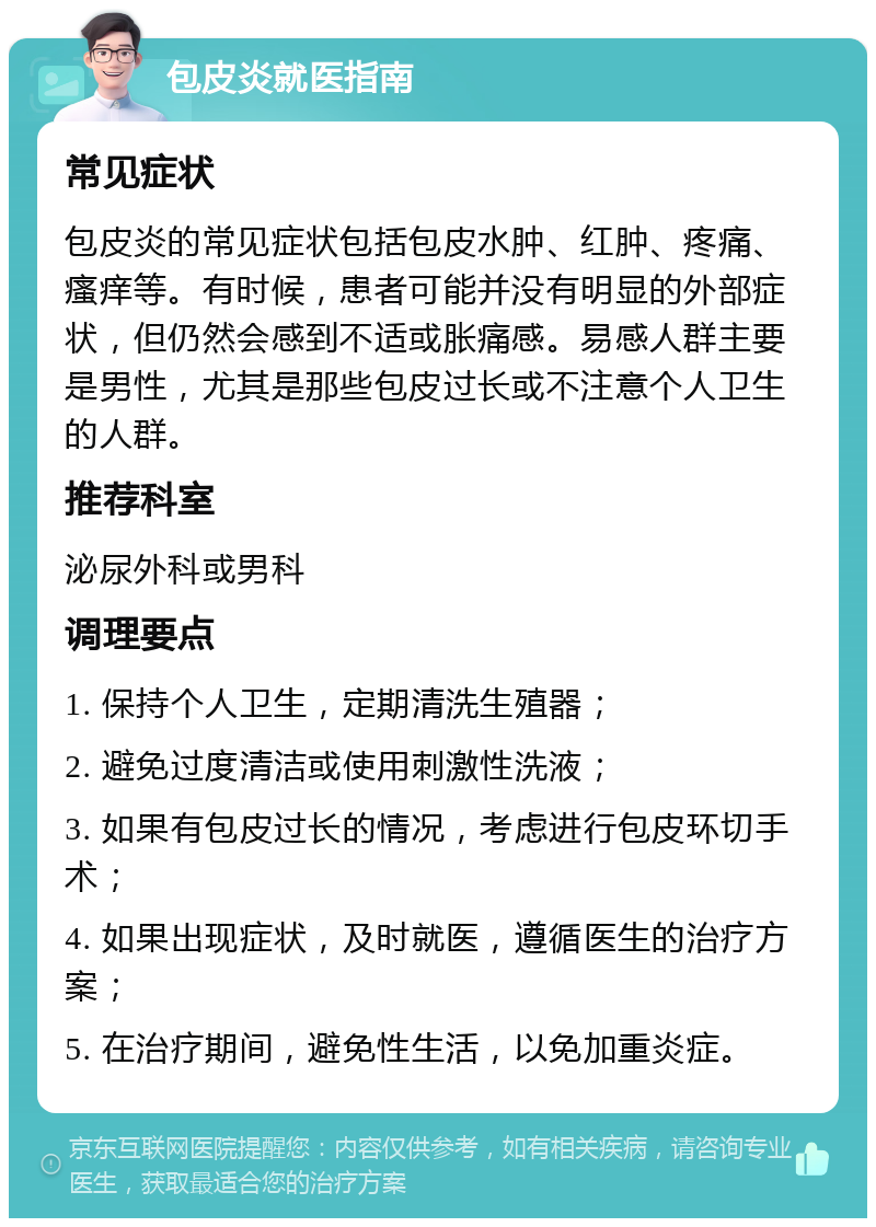 包皮炎就医指南 常见症状 包皮炎的常见症状包括包皮水肿、红肿、疼痛、瘙痒等。有时候，患者可能并没有明显的外部症状，但仍然会感到不适或胀痛感。易感人群主要是男性，尤其是那些包皮过长或不注意个人卫生的人群。 推荐科室 泌尿外科或男科 调理要点 1. 保持个人卫生，定期清洗生殖器； 2. 避免过度清洁或使用刺激性洗液； 3. 如果有包皮过长的情况，考虑进行包皮环切手术； 4. 如果出现症状，及时就医，遵循医生的治疗方案； 5. 在治疗期间，避免性生活，以免加重炎症。