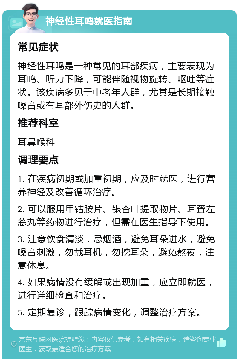 神经性耳鸣就医指南 常见症状 神经性耳鸣是一种常见的耳部疾病，主要表现为耳鸣、听力下降，可能伴随视物旋转、呕吐等症状。该疾病多见于中老年人群，尤其是长期接触噪音或有耳部外伤史的人群。 推荐科室 耳鼻喉科 调理要点 1. 在疾病初期或加重初期，应及时就医，进行营养神经及改善循环治疗。 2. 可以服用甲钴胺片、银杏叶提取物片、耳聋左慈丸等药物进行治疗，但需在医生指导下使用。 3. 注意饮食清淡，忌烟酒，避免耳朵进水，避免噪音刺激，勿戴耳机，勿挖耳朵，避免熬夜，注意休息。 4. 如果病情没有缓解或出现加重，应立即就医，进行详细检查和治疗。 5. 定期复诊，跟踪病情变化，调整治疗方案。