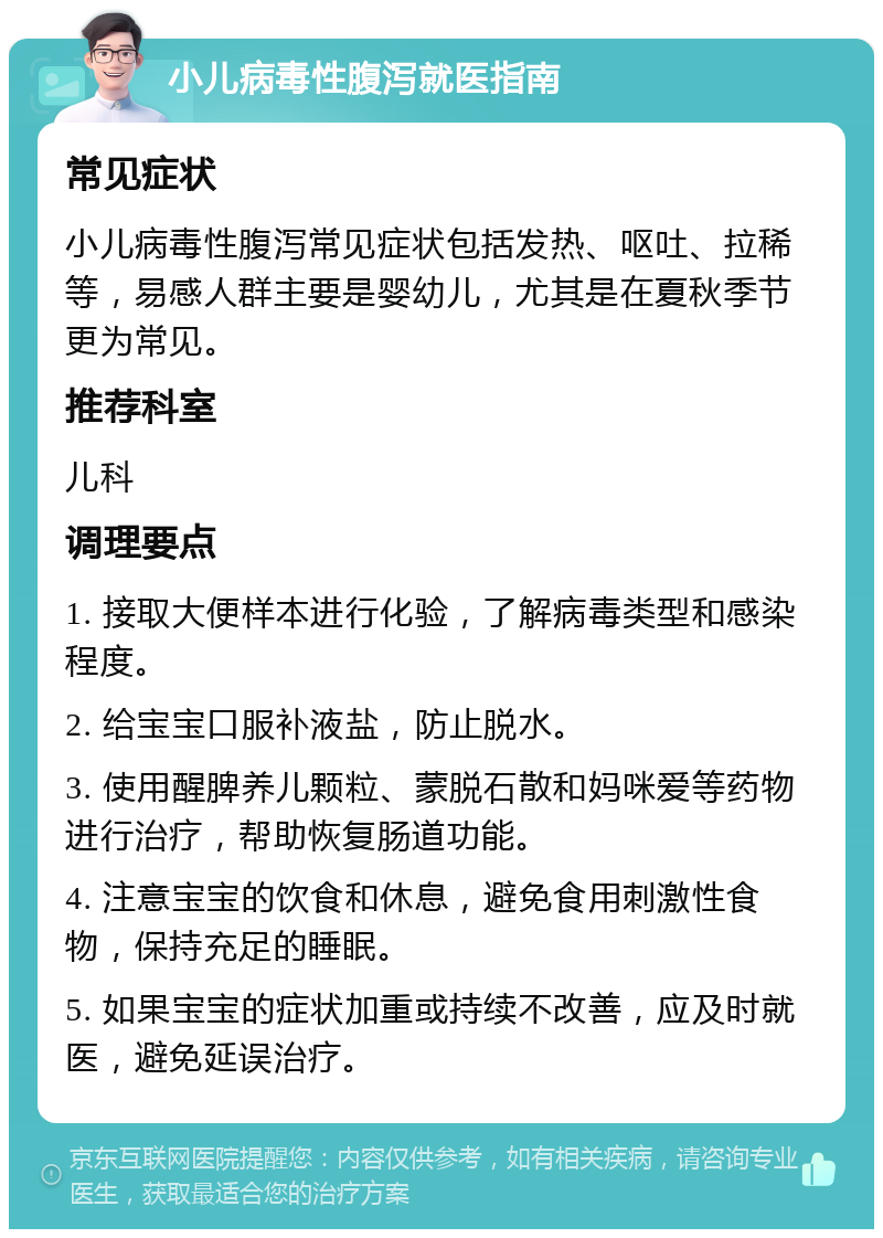 小儿病毒性腹泻就医指南 常见症状 小儿病毒性腹泻常见症状包括发热、呕吐、拉稀等，易感人群主要是婴幼儿，尤其是在夏秋季节更为常见。 推荐科室 儿科 调理要点 1. 接取大便样本进行化验，了解病毒类型和感染程度。 2. 给宝宝口服补液盐，防止脱水。 3. 使用醒脾养儿颗粒、蒙脱石散和妈咪爱等药物进行治疗，帮助恢复肠道功能。 4. 注意宝宝的饮食和休息，避免食用刺激性食物，保持充足的睡眠。 5. 如果宝宝的症状加重或持续不改善，应及时就医，避免延误治疗。