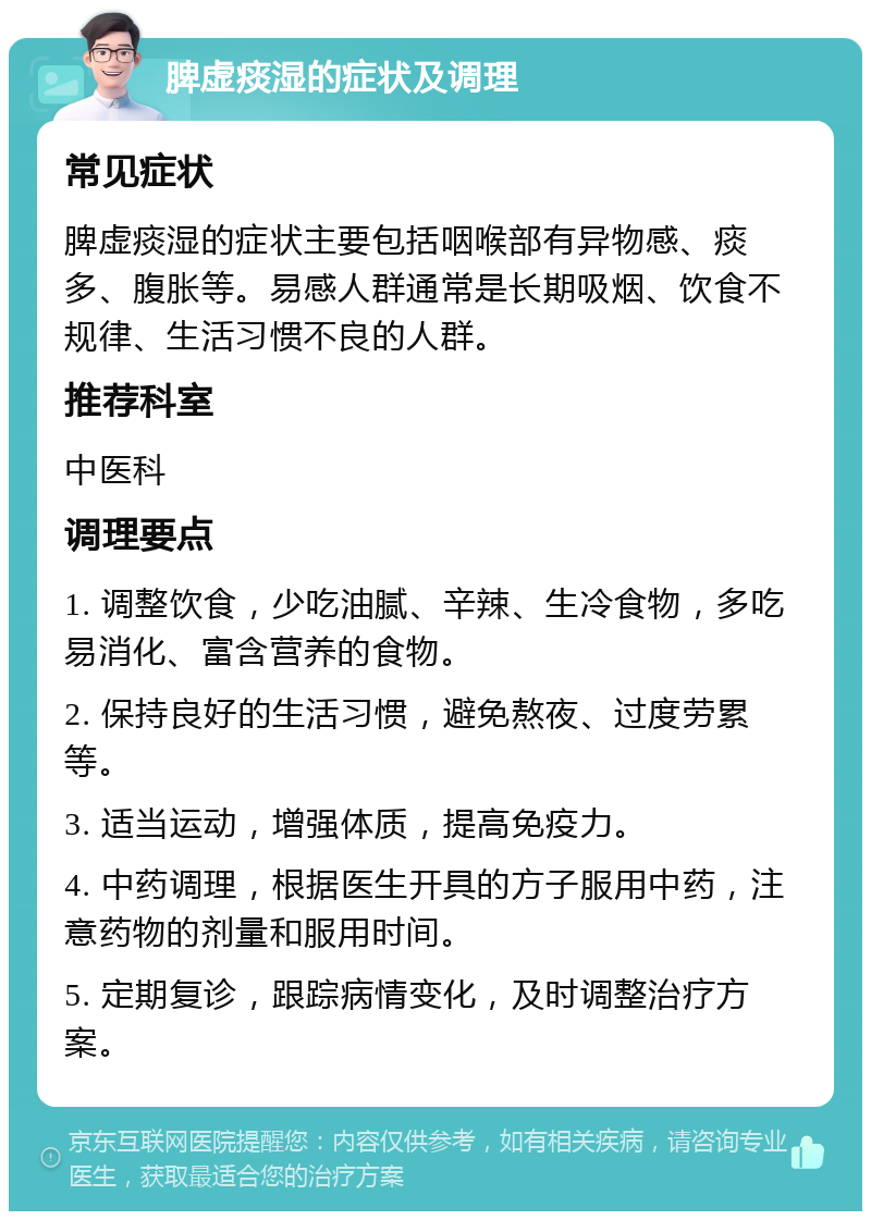 脾虚痰湿的症状及调理 常见症状 脾虚痰湿的症状主要包括咽喉部有异物感、痰多、腹胀等。易感人群通常是长期吸烟、饮食不规律、生活习惯不良的人群。 推荐科室 中医科 调理要点 1. 调整饮食，少吃油腻、辛辣、生冷食物，多吃易消化、富含营养的食物。 2. 保持良好的生活习惯，避免熬夜、过度劳累等。 3. 适当运动，增强体质，提高免疫力。 4. 中药调理，根据医生开具的方子服用中药，注意药物的剂量和服用时间。 5. 定期复诊，跟踪病情变化，及时调整治疗方案。