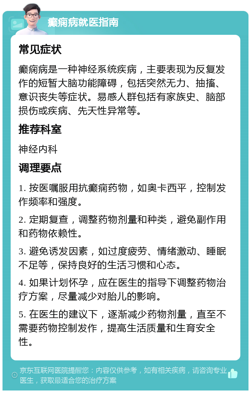 癫痫病就医指南 常见症状 癫痫病是一种神经系统疾病，主要表现为反复发作的短暂大脑功能障碍，包括突然无力、抽搐、意识丧失等症状。易感人群包括有家族史、脑部损伤或疾病、先天性异常等。 推荐科室 神经内科 调理要点 1. 按医嘱服用抗癫痫药物，如奥卡西平，控制发作频率和强度。 2. 定期复查，调整药物剂量和种类，避免副作用和药物依赖性。 3. 避免诱发因素，如过度疲劳、情绪激动、睡眠不足等，保持良好的生活习惯和心态。 4. 如果计划怀孕，应在医生的指导下调整药物治疗方案，尽量减少对胎儿的影响。 5. 在医生的建议下，逐渐减少药物剂量，直至不需要药物控制发作，提高生活质量和生育安全性。