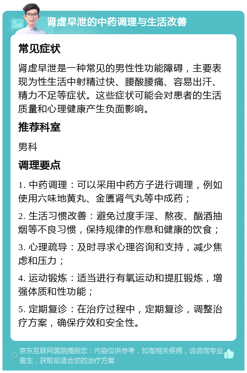 肾虚早泄的中药调理与生活改善 常见症状 肾虚早泄是一种常见的男性性功能障碍，主要表现为性生活中射精过快、腰酸腰痛、容易出汗、精力不足等症状。这些症状可能会对患者的生活质量和心理健康产生负面影响。 推荐科室 男科 调理要点 1. 中药调理：可以采用中药方子进行调理，例如使用六味地黄丸、金匮肾气丸等中成药； 2. 生活习惯改善：避免过度手淫、熬夜、酗酒抽烟等不良习惯，保持规律的作息和健康的饮食； 3. 心理疏导：及时寻求心理咨询和支持，减少焦虑和压力； 4. 运动锻炼：适当进行有氧运动和提肛锻炼，增强体质和性功能； 5. 定期复诊：在治疗过程中，定期复诊，调整治疗方案，确保疗效和安全性。