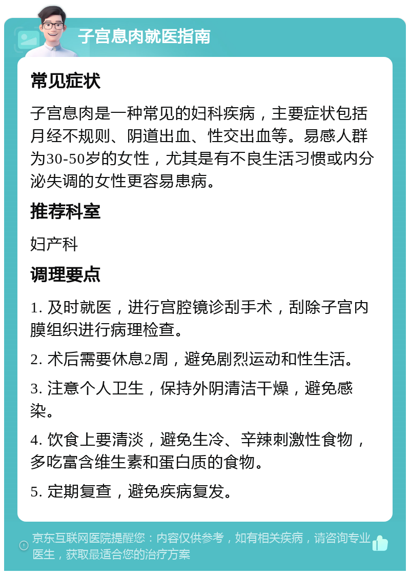 子宫息肉就医指南 常见症状 子宫息肉是一种常见的妇科疾病，主要症状包括月经不规则、阴道出血、性交出血等。易感人群为30-50岁的女性，尤其是有不良生活习惯或内分泌失调的女性更容易患病。 推荐科室 妇产科 调理要点 1. 及时就医，进行宫腔镜诊刮手术，刮除子宫内膜组织进行病理检查。 2. 术后需要休息2周，避免剧烈运动和性生活。 3. 注意个人卫生，保持外阴清洁干燥，避免感染。 4. 饮食上要清淡，避免生冷、辛辣刺激性食物，多吃富含维生素和蛋白质的食物。 5. 定期复查，避免疾病复发。