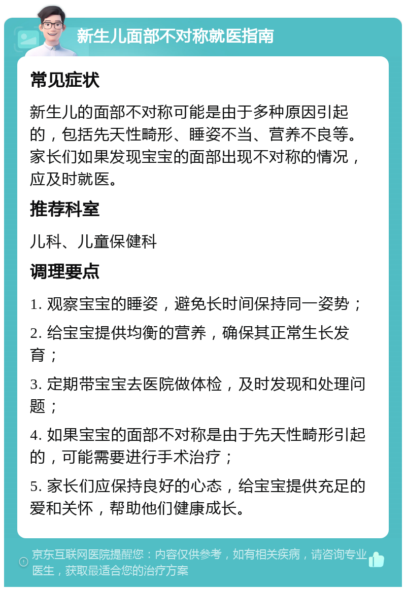 新生儿面部不对称就医指南 常见症状 新生儿的面部不对称可能是由于多种原因引起的，包括先天性畸形、睡姿不当、营养不良等。家长们如果发现宝宝的面部出现不对称的情况，应及时就医。 推荐科室 儿科、儿童保健科 调理要点 1. 观察宝宝的睡姿，避免长时间保持同一姿势； 2. 给宝宝提供均衡的营养，确保其正常生长发育； 3. 定期带宝宝去医院做体检，及时发现和处理问题； 4. 如果宝宝的面部不对称是由于先天性畸形引起的，可能需要进行手术治疗； 5. 家长们应保持良好的心态，给宝宝提供充足的爱和关怀，帮助他们健康成长。