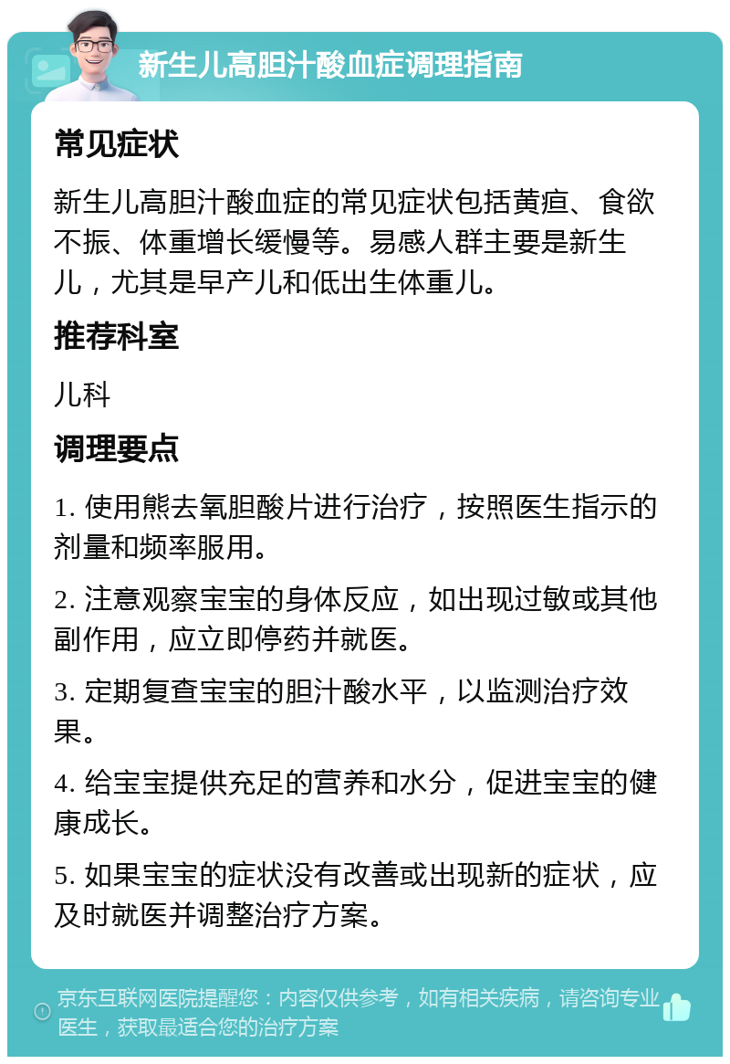 新生儿高胆汁酸血症调理指南 常见症状 新生儿高胆汁酸血症的常见症状包括黄疸、食欲不振、体重增长缓慢等。易感人群主要是新生儿，尤其是早产儿和低出生体重儿。 推荐科室 儿科 调理要点 1. 使用熊去氧胆酸片进行治疗，按照医生指示的剂量和频率服用。 2. 注意观察宝宝的身体反应，如出现过敏或其他副作用，应立即停药并就医。 3. 定期复查宝宝的胆汁酸水平，以监测治疗效果。 4. 给宝宝提供充足的营养和水分，促进宝宝的健康成长。 5. 如果宝宝的症状没有改善或出现新的症状，应及时就医并调整治疗方案。