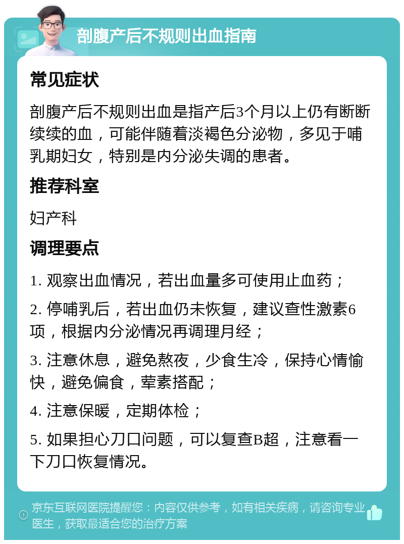 剖腹产后不规则出血指南 常见症状 剖腹产后不规则出血是指产后3个月以上仍有断断续续的血，可能伴随着淡褐色分泌物，多见于哺乳期妇女，特别是内分泌失调的患者。 推荐科室 妇产科 调理要点 1. 观察出血情况，若出血量多可使用止血药； 2. 停哺乳后，若出血仍未恢复，建议查性激素6项，根据内分泌情况再调理月经； 3. 注意休息，避免熬夜，少食生冷，保持心情愉快，避免偏食，荤素搭配； 4. 注意保暖，定期体检； 5. 如果担心刀口问题，可以复查B超，注意看一下刀口恢复情况。