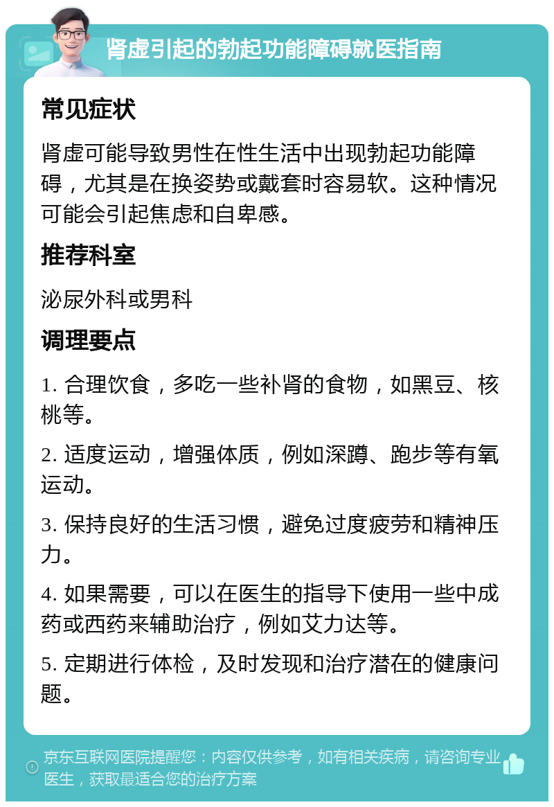 肾虚引起的勃起功能障碍就医指南 常见症状 肾虚可能导致男性在性生活中出现勃起功能障碍，尤其是在换姿势或戴套时容易软。这种情况可能会引起焦虑和自卑感。 推荐科室 泌尿外科或男科 调理要点 1. 合理饮食，多吃一些补肾的食物，如黑豆、核桃等。 2. 适度运动，增强体质，例如深蹲、跑步等有氧运动。 3. 保持良好的生活习惯，避免过度疲劳和精神压力。 4. 如果需要，可以在医生的指导下使用一些中成药或西药来辅助治疗，例如艾力达等。 5. 定期进行体检，及时发现和治疗潜在的健康问题。