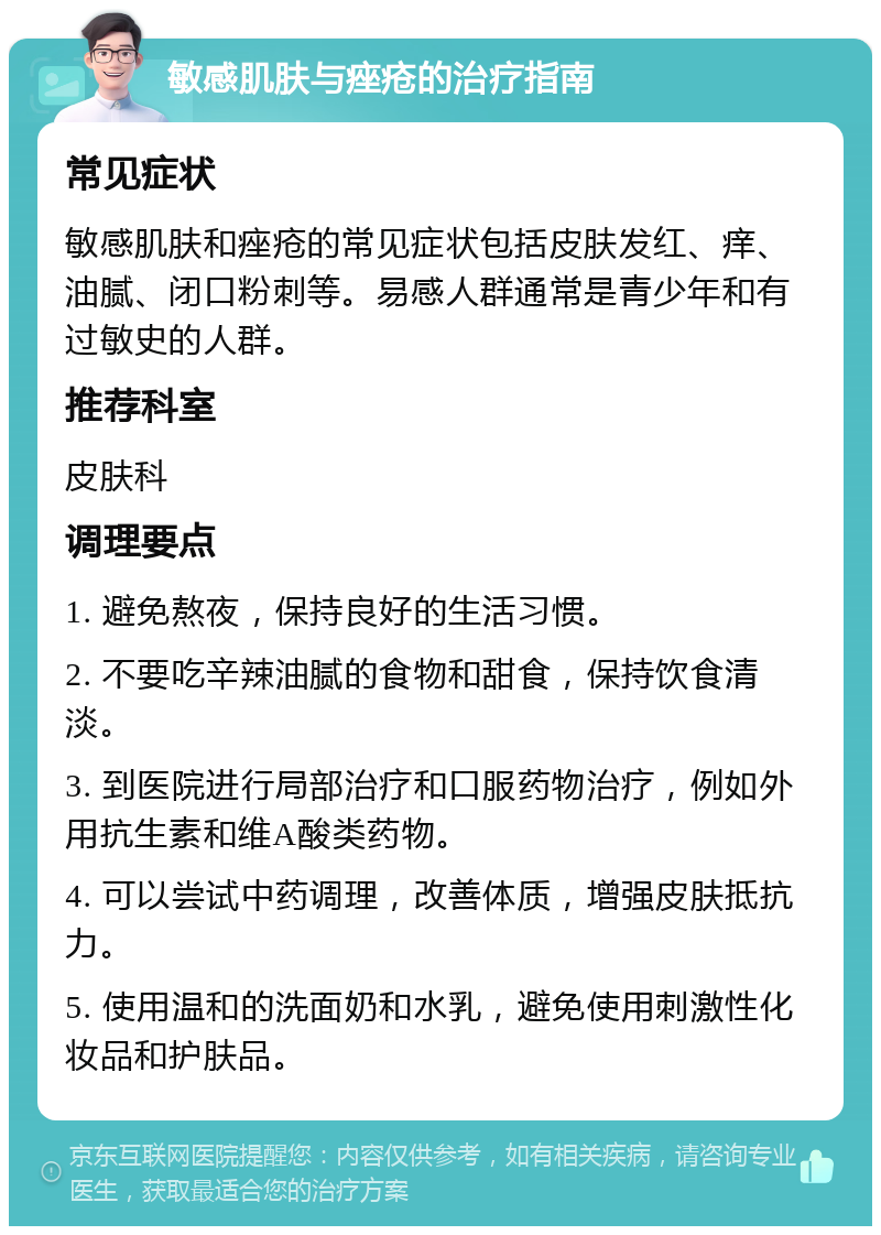 敏感肌肤与痤疮的治疗指南 常见症状 敏感肌肤和痤疮的常见症状包括皮肤发红、痒、油腻、闭口粉刺等。易感人群通常是青少年和有过敏史的人群。 推荐科室 皮肤科 调理要点 1. 避免熬夜，保持良好的生活习惯。 2. 不要吃辛辣油腻的食物和甜食，保持饮食清淡。 3. 到医院进行局部治疗和口服药物治疗，例如外用抗生素和维A酸类药物。 4. 可以尝试中药调理，改善体质，增强皮肤抵抗力。 5. 使用温和的洗面奶和水乳，避免使用刺激性化妆品和护肤品。