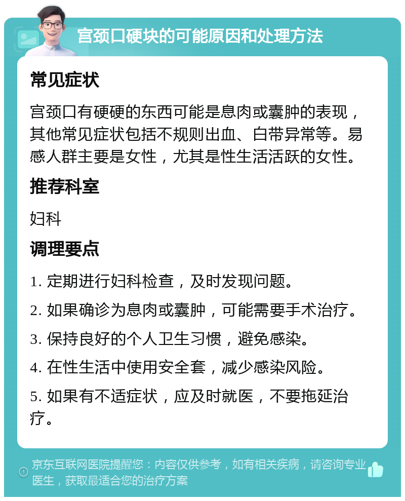 宫颈口硬块的可能原因和处理方法 常见症状 宫颈口有硬硬的东西可能是息肉或囊肿的表现，其他常见症状包括不规则出血、白带异常等。易感人群主要是女性，尤其是性生活活跃的女性。 推荐科室 妇科 调理要点 1. 定期进行妇科检查，及时发现问题。 2. 如果确诊为息肉或囊肿，可能需要手术治疗。 3. 保持良好的个人卫生习惯，避免感染。 4. 在性生活中使用安全套，减少感染风险。 5. 如果有不适症状，应及时就医，不要拖延治疗。