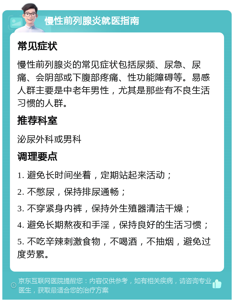 慢性前列腺炎就医指南 常见症状 慢性前列腺炎的常见症状包括尿频、尿急、尿痛、会阴部或下腹部疼痛、性功能障碍等。易感人群主要是中老年男性，尤其是那些有不良生活习惯的人群。 推荐科室 泌尿外科或男科 调理要点 1. 避免长时间坐着，定期站起来活动； 2. 不憋尿，保持排尿通畅； 3. 不穿紧身内裤，保持外生殖器清洁干燥； 4. 避免长期熬夜和手淫，保持良好的生活习惯； 5. 不吃辛辣刺激食物，不喝酒，不抽烟，避免过度劳累。