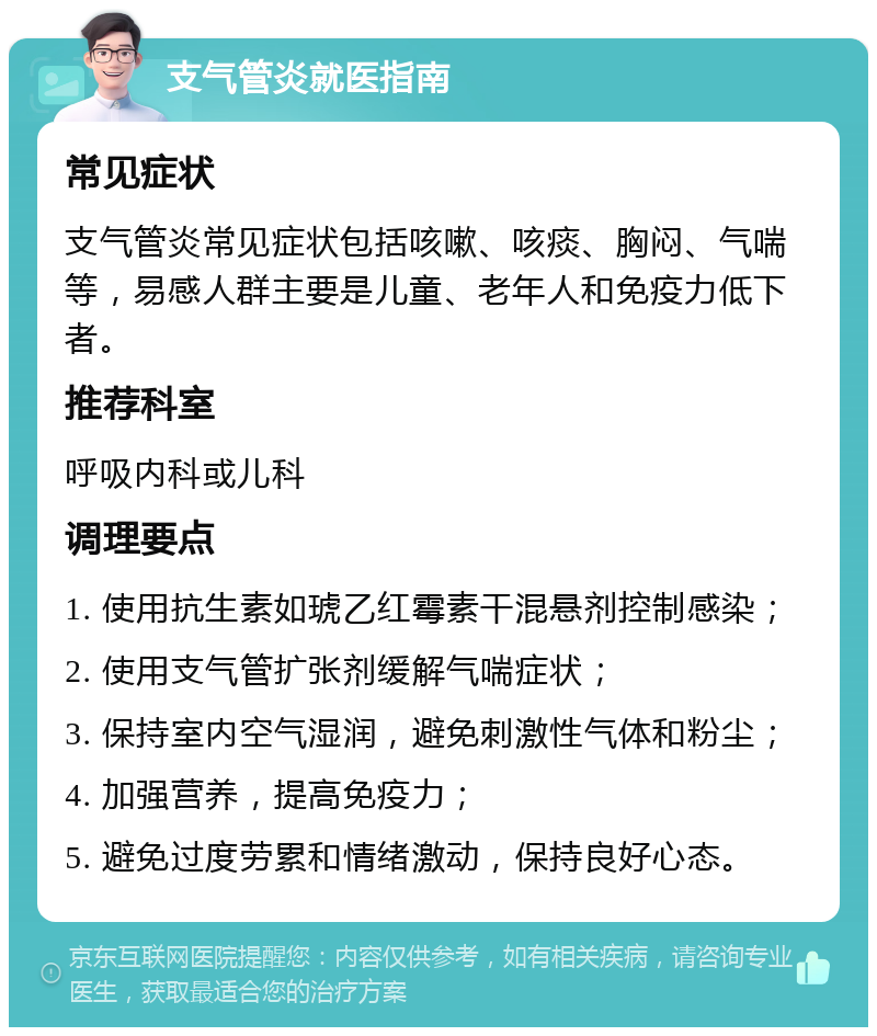 支气管炎就医指南 常见症状 支气管炎常见症状包括咳嗽、咳痰、胸闷、气喘等，易感人群主要是儿童、老年人和免疫力低下者。 推荐科室 呼吸内科或儿科 调理要点 1. 使用抗生素如琥乙红霉素干混悬剂控制感染； 2. 使用支气管扩张剂缓解气喘症状； 3. 保持室内空气湿润，避免刺激性气体和粉尘； 4. 加强营养，提高免疫力； 5. 避免过度劳累和情绪激动，保持良好心态。