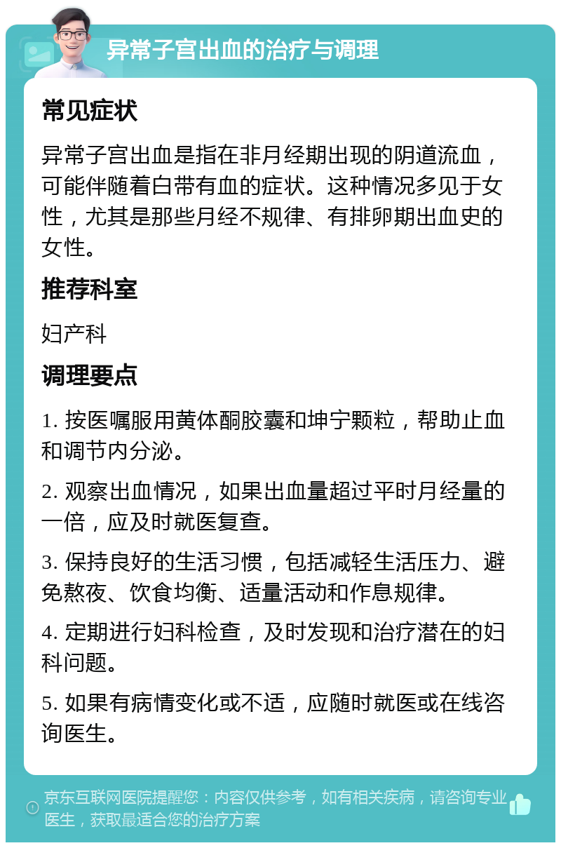 异常子宫出血的治疗与调理 常见症状 异常子宫出血是指在非月经期出现的阴道流血，可能伴随着白带有血的症状。这种情况多见于女性，尤其是那些月经不规律、有排卵期出血史的女性。 推荐科室 妇产科 调理要点 1. 按医嘱服用黄体酮胶囊和坤宁颗粒，帮助止血和调节内分泌。 2. 观察出血情况，如果出血量超过平时月经量的一倍，应及时就医复查。 3. 保持良好的生活习惯，包括减轻生活压力、避免熬夜、饮食均衡、适量活动和作息规律。 4. 定期进行妇科检查，及时发现和治疗潜在的妇科问题。 5. 如果有病情变化或不适，应随时就医或在线咨询医生。