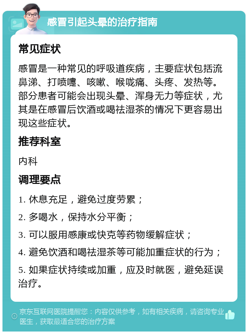 感冒引起头晕的治疗指南 常见症状 感冒是一种常见的呼吸道疾病，主要症状包括流鼻涕、打喷嚏、咳嗽、喉咙痛、头疼、发热等。部分患者可能会出现头晕、浑身无力等症状，尤其是在感冒后饮酒或喝祛湿茶的情况下更容易出现这些症状。 推荐科室 内科 调理要点 1. 休息充足，避免过度劳累； 2. 多喝水，保持水分平衡； 3. 可以服用感康或快克等药物缓解症状； 4. 避免饮酒和喝祛湿茶等可能加重症状的行为； 5. 如果症状持续或加重，应及时就医，避免延误治疗。