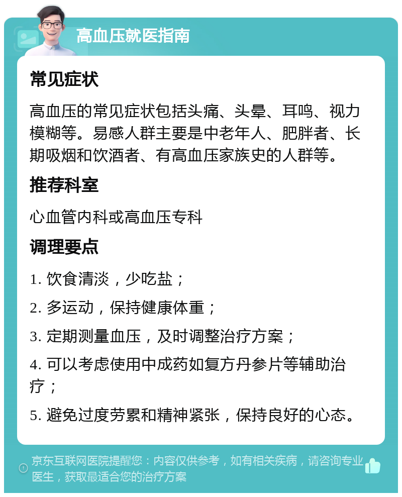 高血压就医指南 常见症状 高血压的常见症状包括头痛、头晕、耳鸣、视力模糊等。易感人群主要是中老年人、肥胖者、长期吸烟和饮酒者、有高血压家族史的人群等。 推荐科室 心血管内科或高血压专科 调理要点 1. 饮食清淡，少吃盐； 2. 多运动，保持健康体重； 3. 定期测量血压，及时调整治疗方案； 4. 可以考虑使用中成药如复方丹参片等辅助治疗； 5. 避免过度劳累和精神紧张，保持良好的心态。