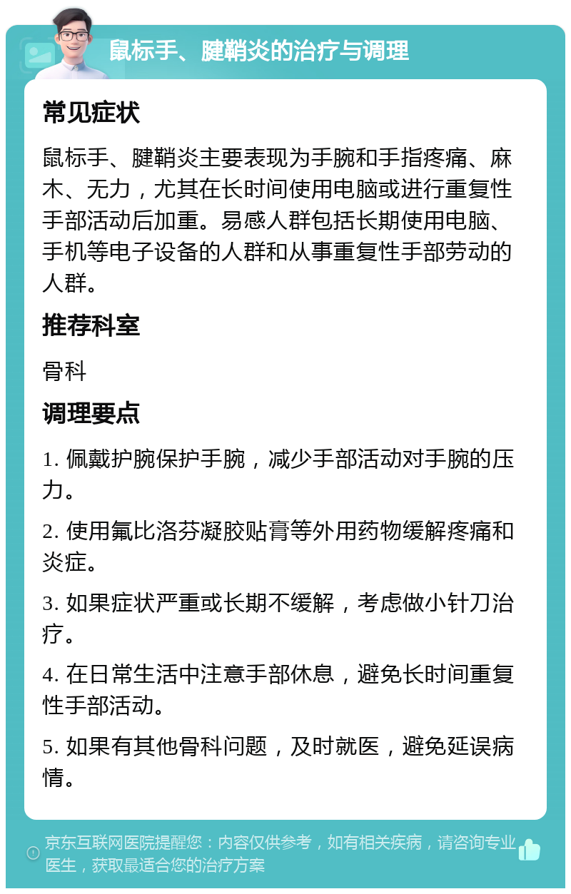 鼠标手、腱鞘炎的治疗与调理 常见症状 鼠标手、腱鞘炎主要表现为手腕和手指疼痛、麻木、无力，尤其在长时间使用电脑或进行重复性手部活动后加重。易感人群包括长期使用电脑、手机等电子设备的人群和从事重复性手部劳动的人群。 推荐科室 骨科 调理要点 1. 佩戴护腕保护手腕，减少手部活动对手腕的压力。 2. 使用氟比洛芬凝胶贴膏等外用药物缓解疼痛和炎症。 3. 如果症状严重或长期不缓解，考虑做小针刀治疗。 4. 在日常生活中注意手部休息，避免长时间重复性手部活动。 5. 如果有其他骨科问题，及时就医，避免延误病情。