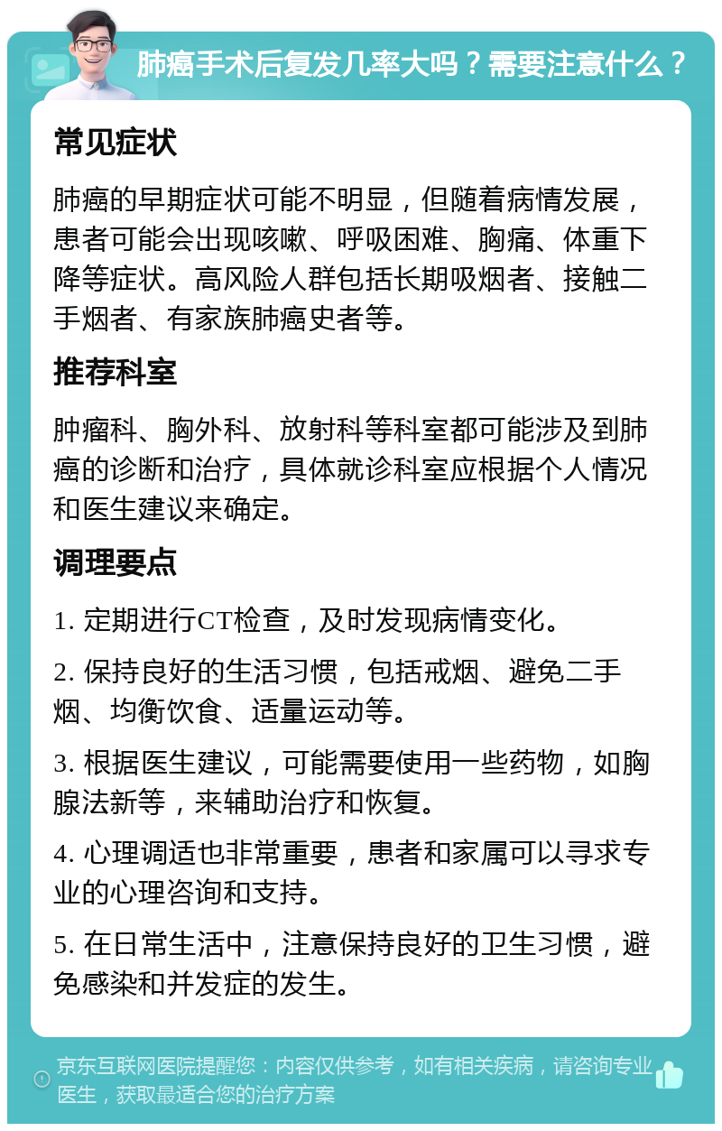 肺癌手术后复发几率大吗？需要注意什么？ 常见症状 肺癌的早期症状可能不明显，但随着病情发展，患者可能会出现咳嗽、呼吸困难、胸痛、体重下降等症状。高风险人群包括长期吸烟者、接触二手烟者、有家族肺癌史者等。 推荐科室 肿瘤科、胸外科、放射科等科室都可能涉及到肺癌的诊断和治疗，具体就诊科室应根据个人情况和医生建议来确定。 调理要点 1. 定期进行CT检查，及时发现病情变化。 2. 保持良好的生活习惯，包括戒烟、避免二手烟、均衡饮食、适量运动等。 3. 根据医生建议，可能需要使用一些药物，如胸腺法新等，来辅助治疗和恢复。 4. 心理调适也非常重要，患者和家属可以寻求专业的心理咨询和支持。 5. 在日常生活中，注意保持良好的卫生习惯，避免感染和并发症的发生。