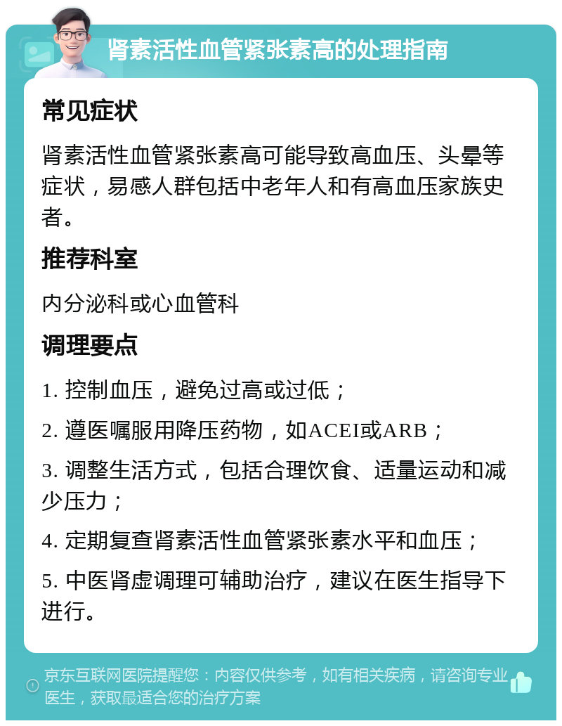 肾素活性血管紧张素高的处理指南 常见症状 肾素活性血管紧张素高可能导致高血压、头晕等症状，易感人群包括中老年人和有高血压家族史者。 推荐科室 内分泌科或心血管科 调理要点 1. 控制血压，避免过高或过低； 2. 遵医嘱服用降压药物，如ACEI或ARB； 3. 调整生活方式，包括合理饮食、适量运动和减少压力； 4. 定期复查肾素活性血管紧张素水平和血压； 5. 中医肾虚调理可辅助治疗，建议在医生指导下进行。