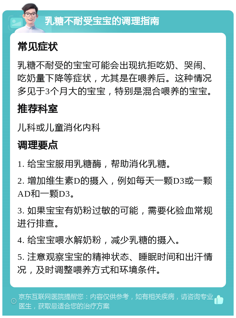 乳糖不耐受宝宝的调理指南 常见症状 乳糖不耐受的宝宝可能会出现抗拒吃奶、哭闹、吃奶量下降等症状，尤其是在喂养后。这种情况多见于3个月大的宝宝，特别是混合喂养的宝宝。 推荐科室 儿科或儿童消化内科 调理要点 1. 给宝宝服用乳糖酶，帮助消化乳糖。 2. 增加维生素D的摄入，例如每天一颗D3或一颗AD和一颗D3。 3. 如果宝宝有奶粉过敏的可能，需要化验血常规进行排查。 4. 给宝宝喂水解奶粉，减少乳糖的摄入。 5. 注意观察宝宝的精神状态、睡眠时间和出汗情况，及时调整喂养方式和环境条件。