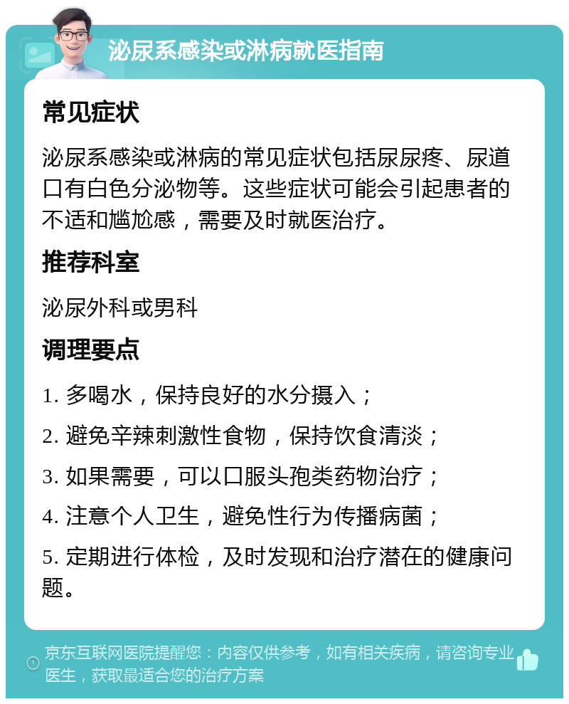 泌尿系感染或淋病就医指南 常见症状 泌尿系感染或淋病的常见症状包括尿尿疼、尿道口有白色分泌物等。这些症状可能会引起患者的不适和尴尬感，需要及时就医治疗。 推荐科室 泌尿外科或男科 调理要点 1. 多喝水，保持良好的水分摄入； 2. 避免辛辣刺激性食物，保持饮食清淡； 3. 如果需要，可以口服头孢类药物治疗； 4. 注意个人卫生，避免性行为传播病菌； 5. 定期进行体检，及时发现和治疗潜在的健康问题。