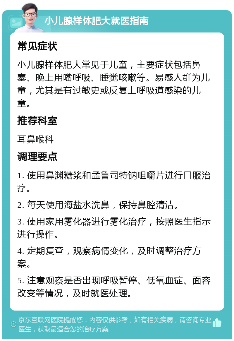 小儿腺样体肥大就医指南 常见症状 小儿腺样体肥大常见于儿童，主要症状包括鼻塞、晚上用嘴呼吸、睡觉咳嗽等。易感人群为儿童，尤其是有过敏史或反复上呼吸道感染的儿童。 推荐科室 耳鼻喉科 调理要点 1. 使用鼻渊糖浆和孟鲁司特钠咀嚼片进行口服治疗。 2. 每天使用海盐水洗鼻，保持鼻腔清洁。 3. 使用家用雾化器进行雾化治疗，按照医生指示进行操作。 4. 定期复查，观察病情变化，及时调整治疗方案。 5. 注意观察是否出现呼吸暂停、低氧血症、面容改变等情况，及时就医处理。