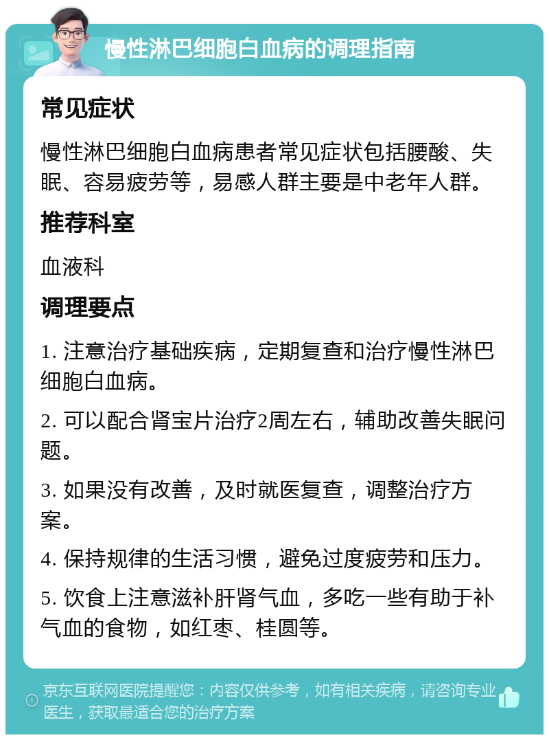 慢性淋巴细胞白血病的调理指南 常见症状 慢性淋巴细胞白血病患者常见症状包括腰酸、失眠、容易疲劳等，易感人群主要是中老年人群。 推荐科室 血液科 调理要点 1. 注意治疗基础疾病，定期复查和治疗慢性淋巴细胞白血病。 2. 可以配合肾宝片治疗2周左右，辅助改善失眠问题。 3. 如果没有改善，及时就医复查，调整治疗方案。 4. 保持规律的生活习惯，避免过度疲劳和压力。 5. 饮食上注意滋补肝肾气血，多吃一些有助于补气血的食物，如红枣、桂圆等。