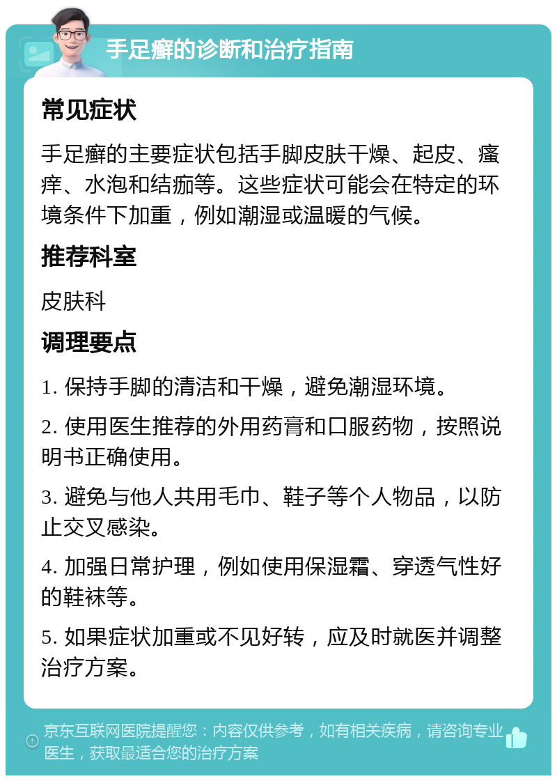 手足癣的诊断和治疗指南 常见症状 手足癣的主要症状包括手脚皮肤干燥、起皮、瘙痒、水泡和结痂等。这些症状可能会在特定的环境条件下加重，例如潮湿或温暖的气候。 推荐科室 皮肤科 调理要点 1. 保持手脚的清洁和干燥，避免潮湿环境。 2. 使用医生推荐的外用药膏和口服药物，按照说明书正确使用。 3. 避免与他人共用毛巾、鞋子等个人物品，以防止交叉感染。 4. 加强日常护理，例如使用保湿霜、穿透气性好的鞋袜等。 5. 如果症状加重或不见好转，应及时就医并调整治疗方案。